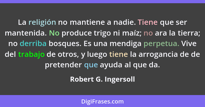 La religión no mantiene a nadie. Tiene que ser mantenida. No produce trigo ni maíz; no ara la tierra; no derriba bosques. Es una... - Robert G. Ingersoll