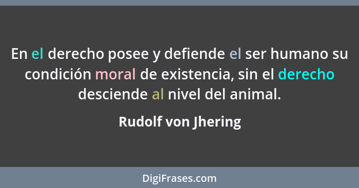 En el derecho posee y defiende el ser humano su condición moral de existencia, sin el derecho desciende al nivel del animal.... - Rudolf von Jhering
