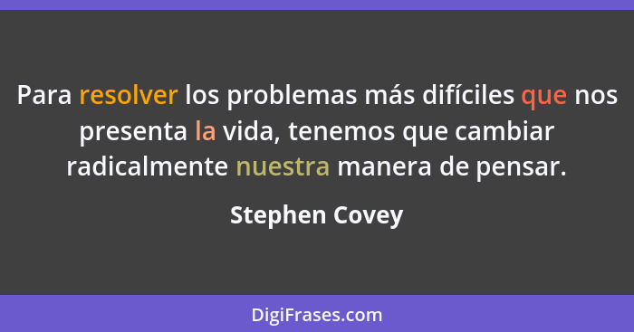 Para resolver los problemas más difíciles que nos presenta la vida, tenemos que cambiar radicalmente nuestra manera de pensar.... - Stephen Covey