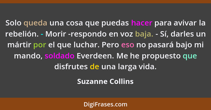 Solo queda una cosa que puedas hacer para avivar la rebelión. - Morir -respondo en voz baja. - Sí, darles un mártir por el que lucha... - Suzanne Collins