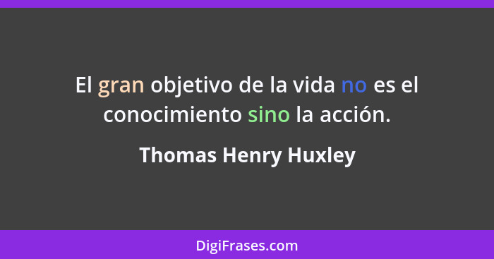 El gran objetivo de la vida no es el conocimiento sino la acción.... - Thomas Henry Huxley