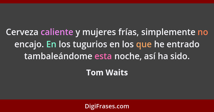 Cerveza caliente y mujeres frías, simplemente no encajo. En los tugurios en los que he entrado tambaleándome esta noche, así ha sido.... - Tom Waits