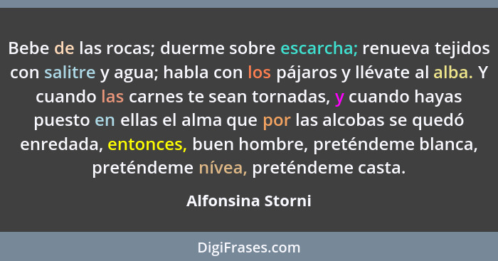 Bebe de las rocas; duerme sobre escarcha; renueva tejidos con salitre y agua; habla con los pájaros y llévate al alba. Y cuando las... - Alfonsina Storni