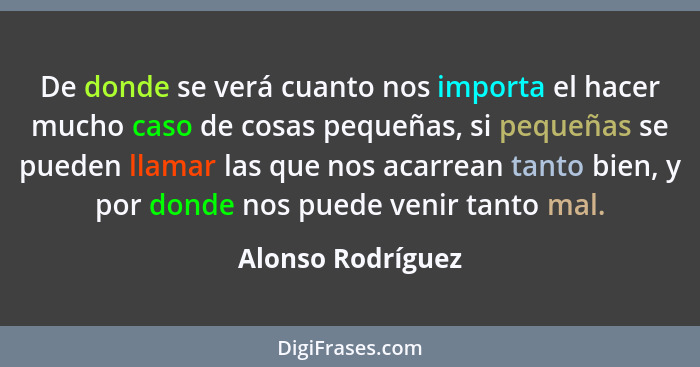 De donde se verá cuanto nos importa el hacer mucho caso de cosas pequeñas, si pequeñas se pueden llamar las que nos acarrean tanto... - Alonso Rodríguez