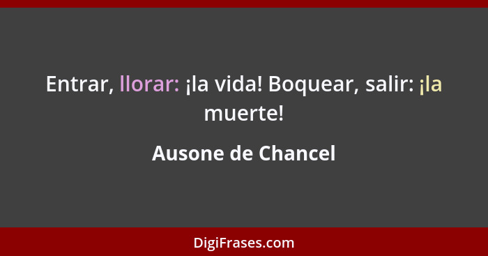 Entrar, llorar: ¡la vida! Boquear, salir: ¡la muerte!... - Ausone de Chancel