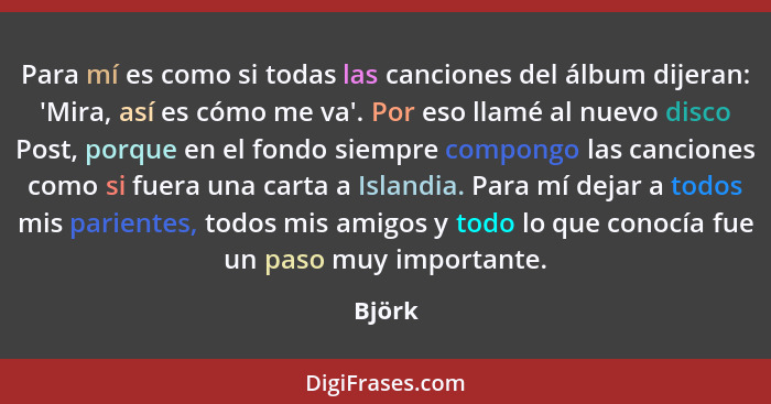 Para mí es como si todas las canciones del álbum dijeran: 'Mira, así es cómo me va'. Por eso llamé al nuevo disco Post, porque en el fondo sie... - Björk