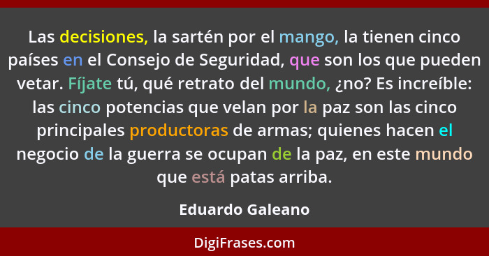 Las decisiones, la sartén por el mango, la tienen cinco países en el Consejo de Seguridad, que son los que pueden vetar. Fíjate tú,... - Eduardo Galeano