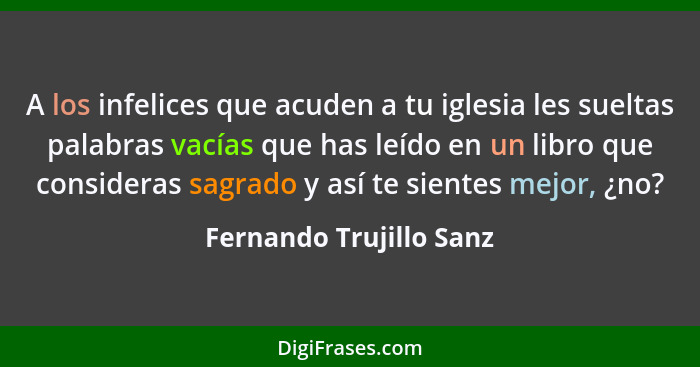 A los infelices que acuden a tu iglesia les sueltas palabras vacías que has leído en un libro que consideras sagrado y así te... - Fernando Trujillo Sanz