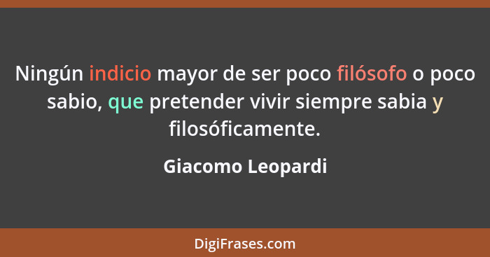 Ningún indicio mayor de ser poco filósofo o poco sabio, que pretender vivir siempre sabia y filosóficamente.... - Giacomo Leopardi