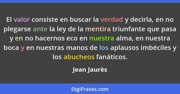 El valor consiste en buscar la verdad y decirla, en no plegarse ante la ley de la mentira triunfante que pasa y en no hacernos eco en nu... - Jean Jaurès