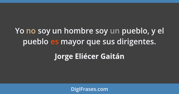 Yo no soy un hombre soy un pueblo, y el pueblo es mayor que sus dirigentes.... - Jorge Eliécer Gaitán