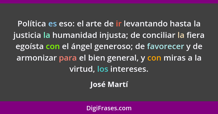 Política es eso: el arte de ir levantando hasta la justicia la humanidad injusta; de conciliar la fiera egoísta con el ángel generoso; de... - José Martí