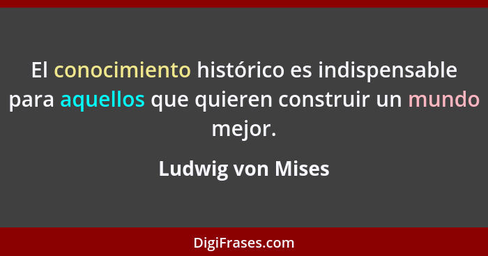 El conocimiento histórico es indispensable para aquellos que quieren construir un mundo mejor.... - Ludwig von Mises