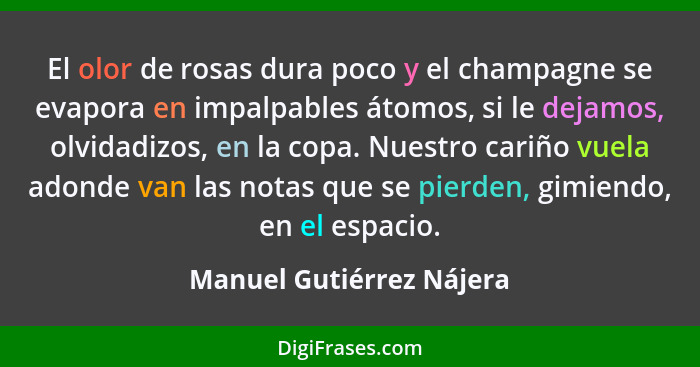 El olor de rosas dura poco y el champagne se evapora en impalpables átomos, si le dejamos, olvidadizos, en la copa. Nuestro... - Manuel Gutiérrez Nájera