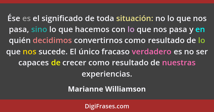 Ése es el significado de toda situación: no lo que nos pasa, sino lo que hacemos con lo que nos pasa y en quién decidimos conver... - Marianne Williamson