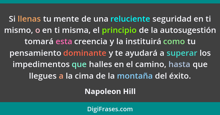 Si llenas tu mente de una reluciente seguridad en ti mismo, o en ti misma, el principio de la autosugestión tomará esta creencia y la... - Napoleon Hill