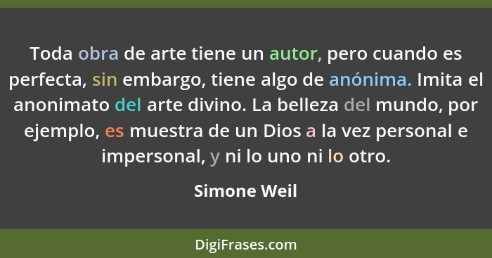 Toda obra de arte tiene un autor, pero cuando es perfecta, sin embargo, tiene algo de anónima. Imita el anonimato del arte divino. La be... - Simone Weil