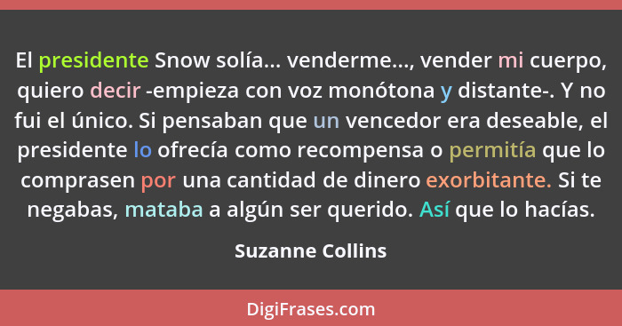 El presidente Snow solía... venderme..., vender mi cuerpo, quiero decir -empieza con voz monótona y distante-. Y no fui el único. Si... - Suzanne Collins