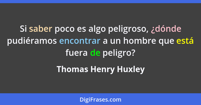 Si saber poco es algo peligroso, ¿dónde pudiéramos encontrar a un hombre que está fuera de peligro?... - Thomas Henry Huxley