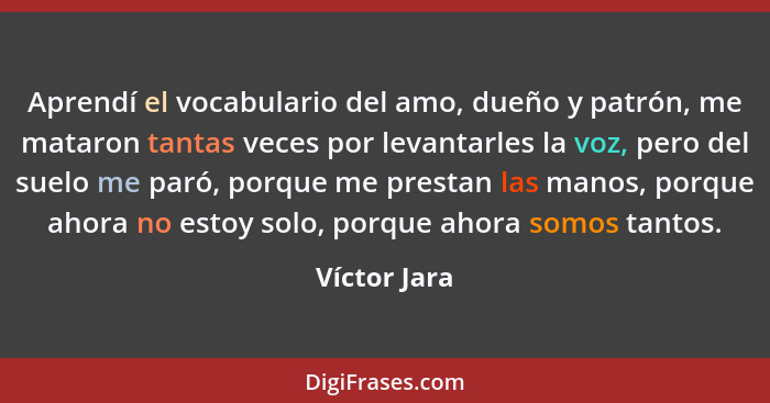 Aprendí el vocabulario del amo, dueño y patrón, me mataron tantas veces por levantarles la voz, pero del suelo me paró, porque me presta... - Víctor Jara