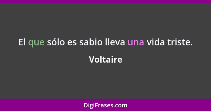 El que sólo es sabio lleva una vida triste.... - Voltaire