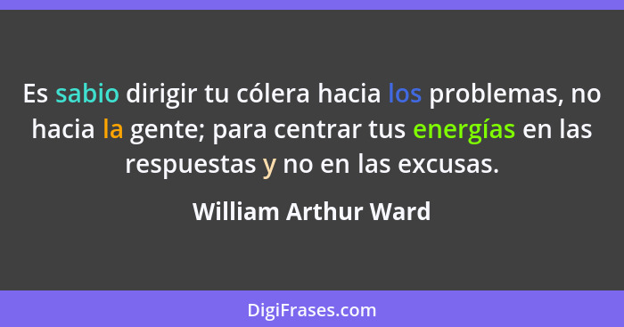 Es sabio dirigir tu cólera hacia los problemas, no hacia la gente; para centrar tus energías en las respuestas y no en las excus... - William Arthur Ward