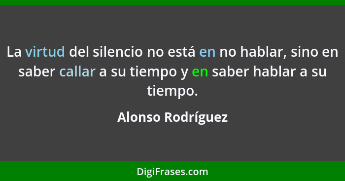 La virtud del silencio no está en no hablar, sino en saber callar a su tiempo y en saber hablar a su tiempo.... - Alonso Rodríguez