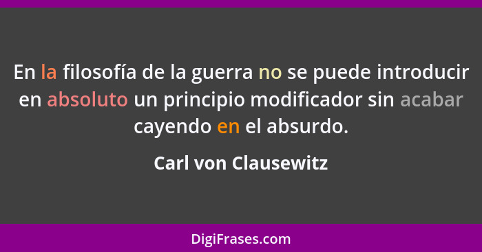 En la filosofía de la guerra no se puede introducir en absoluto un principio modificador sin acabar cayendo en el absurdo.... - Carl von Clausewitz