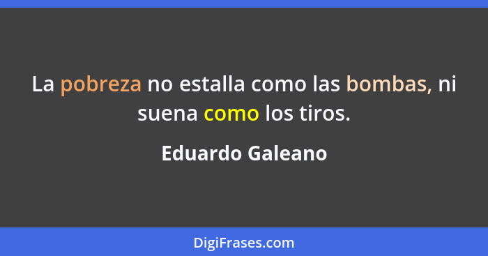 La pobreza no estalla como las bombas, ni suena como los tiros.... - Eduardo Galeano