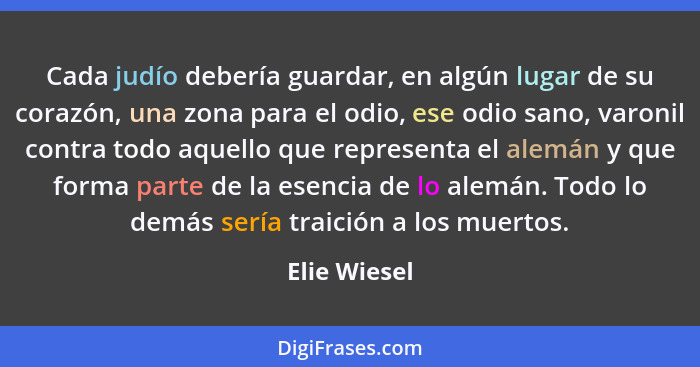 Cada judío debería guardar, en algún lugar de su corazón, una zona para el odio, ese odio sano, varonil contra todo aquello que represen... - Elie Wiesel