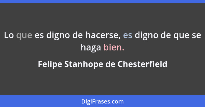 Lo que es digno de hacerse, es digno de que se haga bien.... - Felipe Stanhope de Chesterfield