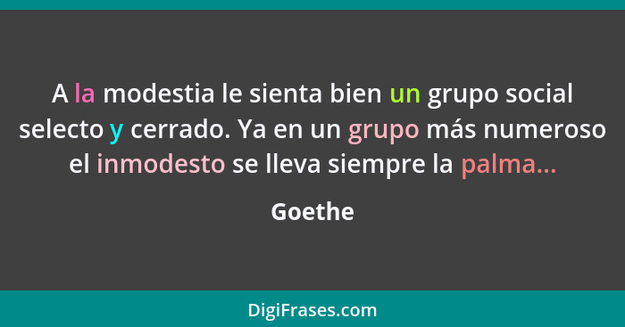 A la modestia le sienta bien un grupo social selecto y cerrado. Ya en un grupo más numeroso el inmodesto se lleva siempre la palma...... - Goethe