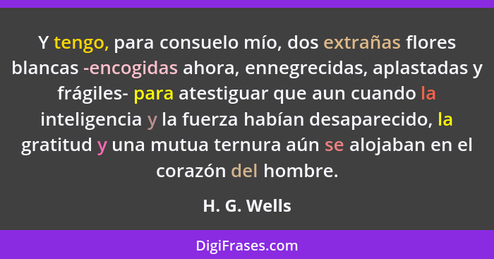 Y tengo, para consuelo mío, dos extrañas flores blancas -encogidas ahora, ennegrecidas, aplastadas y frágiles- para atestiguar que aun c... - H. G. Wells