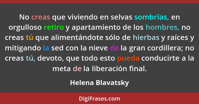 No creas que viviendo en selvas sombrías, en orgulloso retiro y apartamiento de los hombres, no creas tú que alimentándote sólo de... - Helena Blavatsky