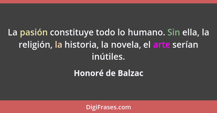 La pasión constituye todo lo humano. Sin ella, la religión, la historia, la novela, el arte serían inútiles.... - Honoré de Balzac