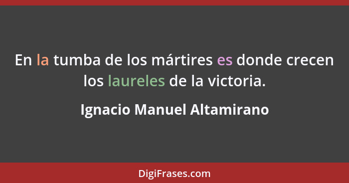 En la tumba de los mártires es donde crecen los laureles de la victoria.... - Ignacio Manuel Altamirano