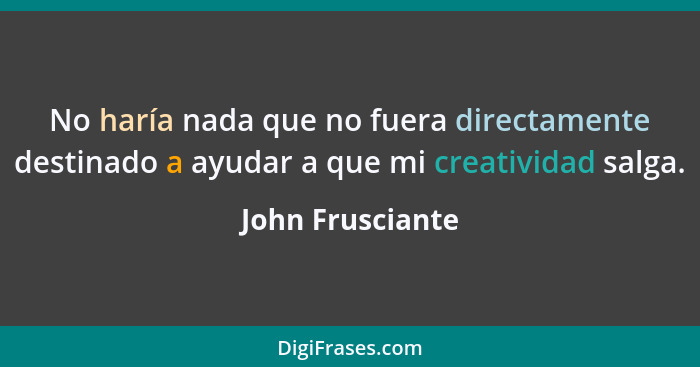 No haría nada que no fuera directamente destinado a ayudar a que mi creatividad salga.... - John Frusciante