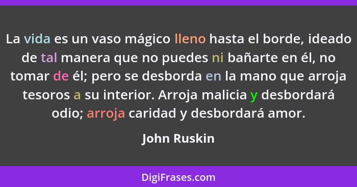 La vida es un vaso mágico lleno hasta el borde, ideado de tal manera que no puedes ni bañarte en él, no tomar de él; pero se desborda en... - John Ruskin