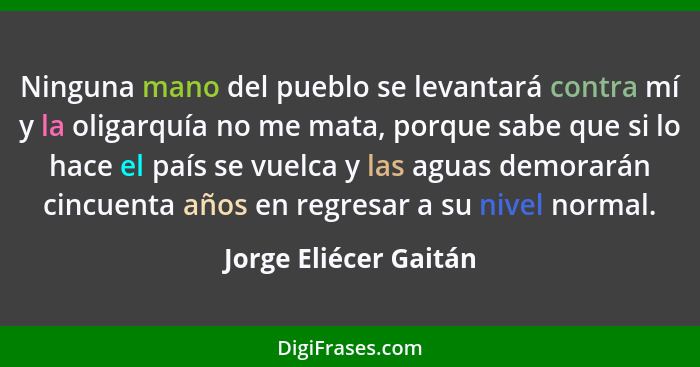 Ninguna mano del pueblo se levantará contra mí y la oligarquía no me mata, porque sabe que si lo hace el país se vuelca y las a... - Jorge Eliécer Gaitán