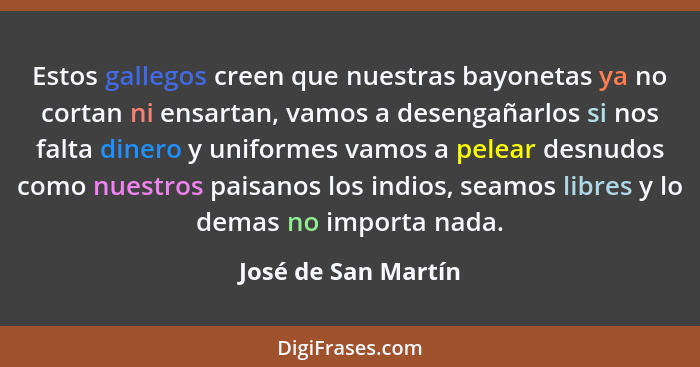 Estos gallegos creen que nuestras bayonetas ya no cortan ni ensartan, vamos a desengañarlos si nos falta dinero y uniformes vamos... - José de San Martín