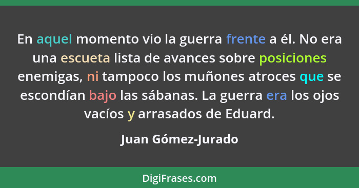 En aquel momento vio la guerra frente a él. No era una escueta lista de avances sobre posiciones enemigas, ni tampoco los muñones... - Juan Gómez-Jurado