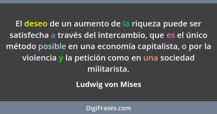 El deseo de un aumento de la riqueza puede ser satisfecha a través del intercambio, que es el único método posible en una economía... - Ludwig von Mises