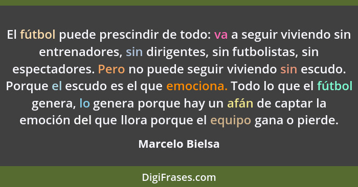 El fútbol puede prescindir de todo: va a seguir viviendo sin entrenadores, sin dirigentes, sin futbolistas, sin espectadores. Pero no... - Marcelo Bielsa