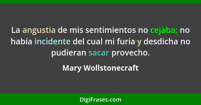 La angustia de mis sentimientos no cejaba; no había incidente del cual mi furia y desdicha no pudieran sacar provecho.... - Mary Wollstonecraft