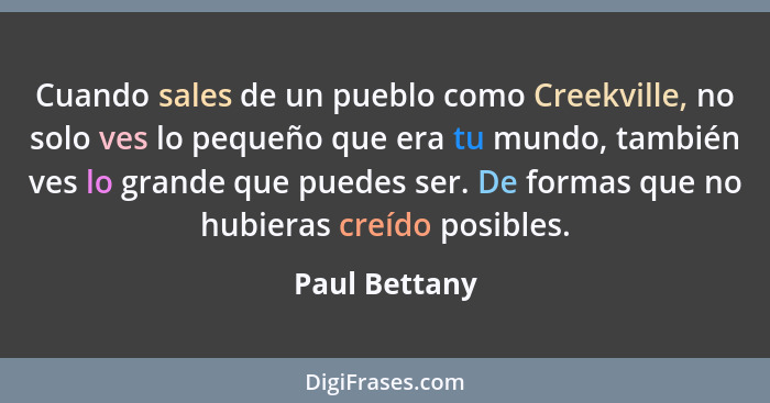 Cuando sales de un pueblo como Creekville, no solo ves lo pequeño que era tu mundo, también ves lo grande que puedes ser. De formas que... - Paul Bettany