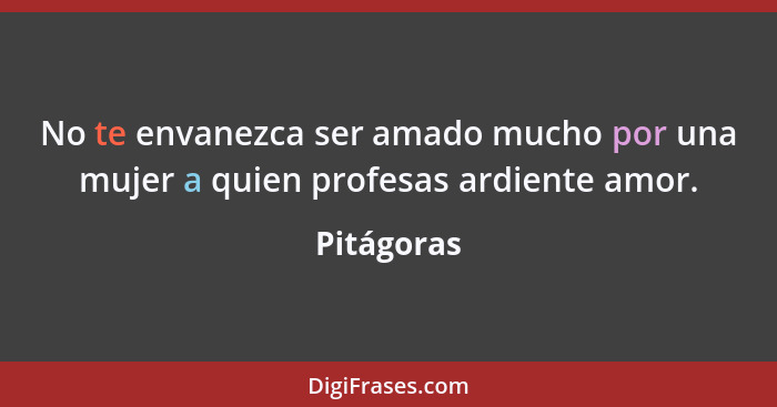 No te envanezca ser amado mucho por una mujer a quien profesas ardiente amor.... - Pitágoras