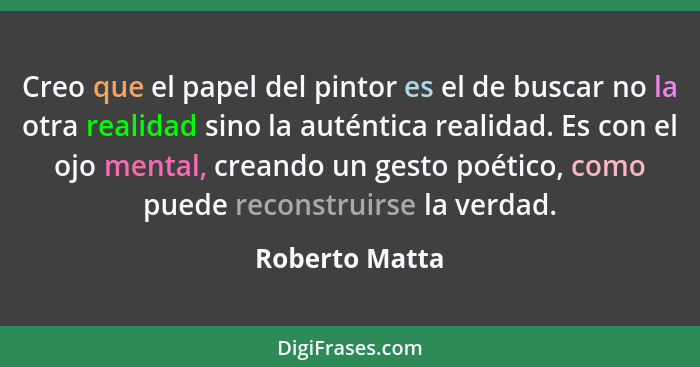 Creo que el papel del pintor es el de buscar no la otra realidad sino la auténtica realidad. Es con el ojo mental, creando un gesto po... - Roberto Matta