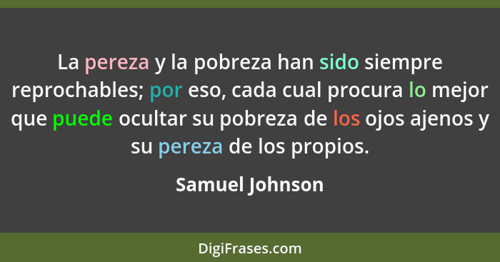 La pereza y la pobreza han sido siempre reprochables; por eso, cada cual procura lo mejor que puede ocultar su pobreza de los ojos aj... - Samuel Johnson