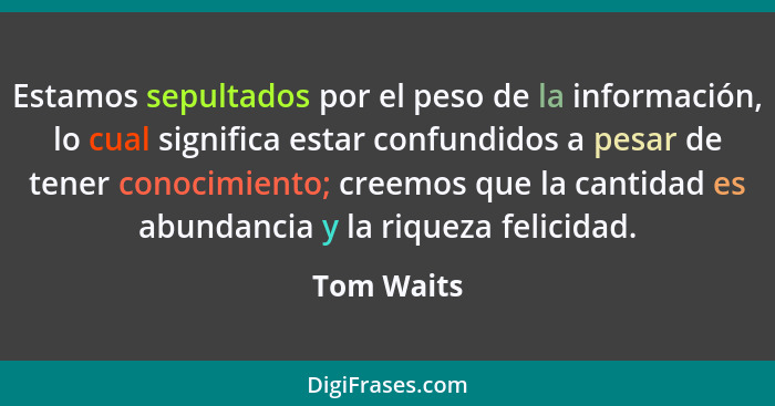 Estamos sepultados por el peso de la información, lo cual significa estar confundidos a pesar de tener conocimiento; creemos que la cantid... - Tom Waits