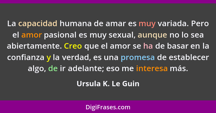 La capacidad humana de amar es muy variada. Pero el amor pasional es muy sexual, aunque no lo sea abiertamente. Creo que el amor s... - Ursula K. Le Guin